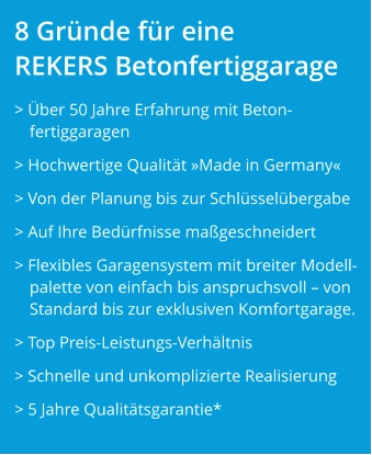 8 Gründe für eine REKERS Betonfertiggarage > Über 50 Jahre Erfahrung mit Beton-fertiggaragen > Hochwertige Qualität »Made in Germany« > Von der Planung bis zur Schlüsselübergabe > Auf Ihre Bedürfnisse maßgeschneidert  > Flexibles Garagensystem mit breiter Modell-palette von einfach bis anspruchsvoll – von Standard bis zur exklusiven Komfortgarage. > Top Preis-Leistungs-Verhältnis > Schnelle und unkomplizierte Realisierung > 5 Jahre Qualitätsgarantie*