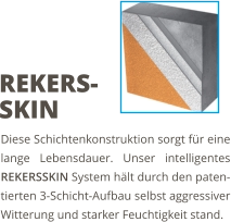 Diese Schichtenkonstruktion sorgt für eine lange Lebensdauer. Unser intelligentes REKERSSKIN System hält durch den paten-tierten 3-Schicht-Aufbau selbst aggressiver Witterung und starker Feuchtigkeit stand. REKERS-SKIN