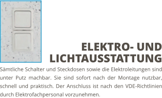 Sämtliche Schalter und Steckdosen sowie die Elektroleitungen sind unter Putz machbar. Sie sind sofort nach der Montage nutzbar, schnell und praktisch. Der Anschluss ist nach den VDE-Richtlinien durch Elektrofachpersonal vorzunehmen. ELEKTRO- UND LICHTAUSSTATTUNG