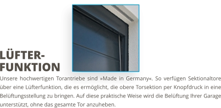 Unsere hochwertigen Torantriebe sind »Made in Germany«. So verfügen Sektionaltore über eine Lüfterfunktion, die es ermöglicht, die obere Torsektion per Knopfdruck in eine Belüftungsstellung zu bringen. Auf diese praktische Weise wird die Belüftung Ihrer Garage unterstützt, ohne das gesamte Tor anzuheben. LÜFTER-FUNKTION